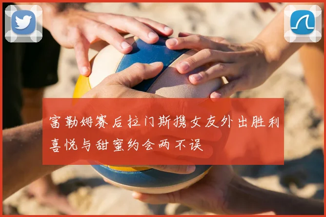 富勒姆赛后拉门斯携女友外出胜利喜悦与甜蜜约会两不误