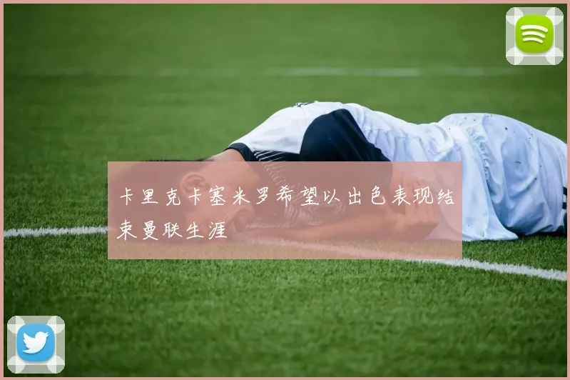 卡里克卡塞米罗希望以出色表现结束曼联生涯