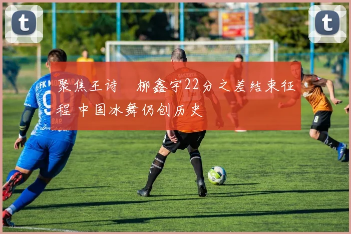 聚焦王诗玥柳鑫宇22分之差结束征程 中国冰舞仍创历史