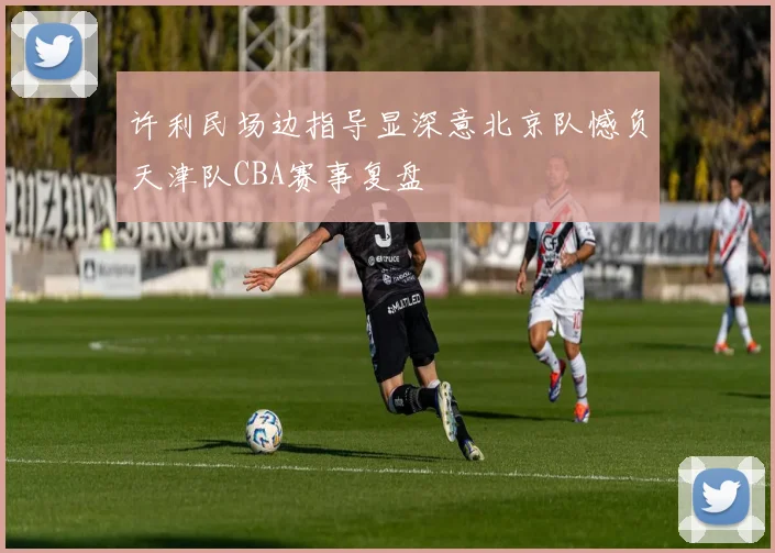 许利民场边指导显深意北京队憾负天津队CBA赛事复盘