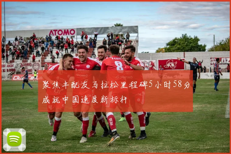 聚焦丰配友马拉松里程碑5小时58分成就中国速度新标杆