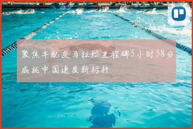 聚焦丰配友马拉松里程碑5小时58分成就中国速度新标杆