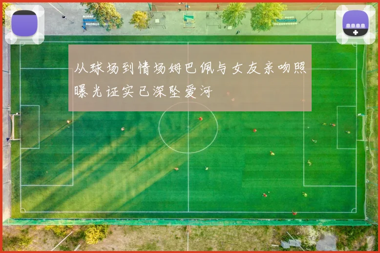 从球场到情场姆巴佩与女友亲吻照曝光证实已深坠爱河