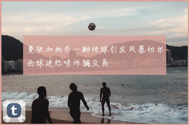 曼联加纳乔一脚传球引发风暴切尔西球迷怒喷诈骗交易