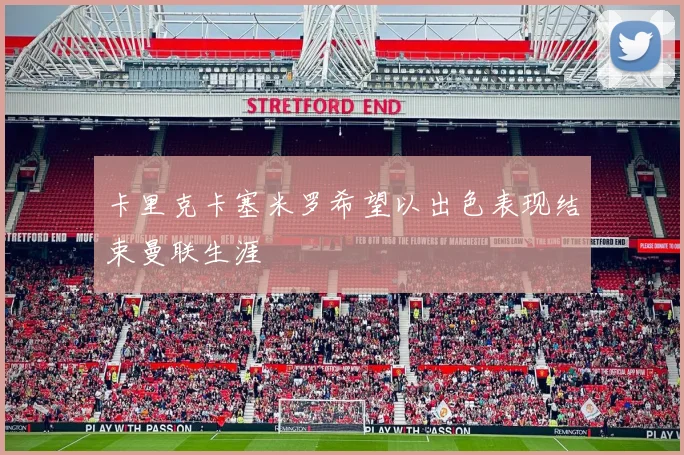 卡里克卡塞米罗希望以出色表现结束曼联生涯