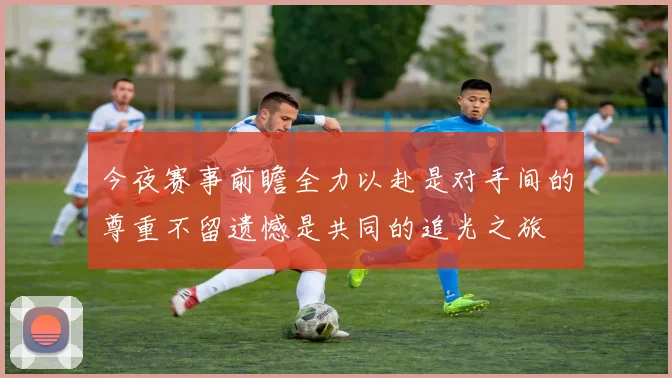 今夜赛事前瞻全力以赴是对手间的尊重不留遗憾是共同的追光之旅