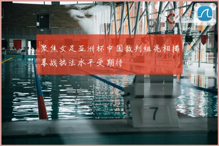 聚焦女足亚洲杯中国裁判组亮相揭幕战执法水平受期待