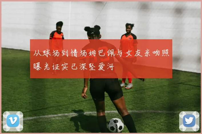 从球场到情场姆巴佩与女友亲吻照曝光证实已深坠爱河