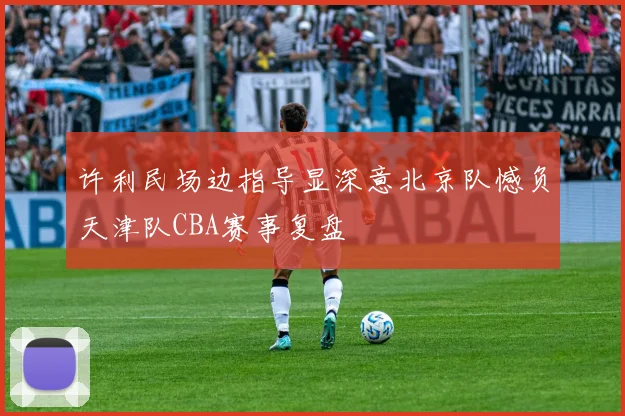 许利民场边指导显深意北京队憾负天津队CBA赛事复盘